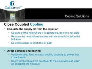 Cooling Solutions Eliminate the supply air from the equation Capture all the heat where it is generated, from the hot aisle Remove the heat before it mixes with air streams outside the hot aisle No obstructions to block the air path Avoid complex engineering Variable speed fans to match cooling capacity to power load in each aisle Room temperatures will be easier to maintain with less warm air escaping the hot aisle Close Coupled  Cooling 