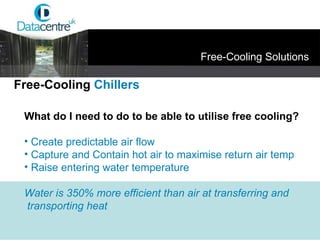 What do I need to do to be able to utilise free cooling? Create predictable air flow Capture and Contain hot air to maximise return air temp Raise entering water temperature Water is 350% more efficient than air at transferring and transporting heat Free-Cooling  Chillers Free-Cooling Solutions 