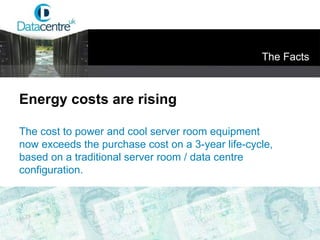 The Facts Energy costs are rising The cost to power and cool server room equipment now exceeds the purchase cost on a 3-year life-cycle, based on a traditional server room / data centre configuration. 