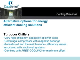 Alternative options for energy  efficient cooling solutions Turbocor Chillers Very high efficiency, especially at lower loads Centrifugal compressor with magnetic bearings  eliminates oil and the maintenance / efficiency losses associated with traditional systems Combine with  FREE-COOLING  for maximum effect Cooling Solutions 