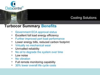 Government ECA approval status   Excellent full load energy efficiency Further improved part load performance Lower energy bills, reduced carbon footprint Virtually no mechanical wear Unrivalled reliability No oil to degrade the system over time Low noise No vibration Full remote monitoring capability 30% lower overall life cycle costs Turbocor Summary  Benefits Cooling Solutions 