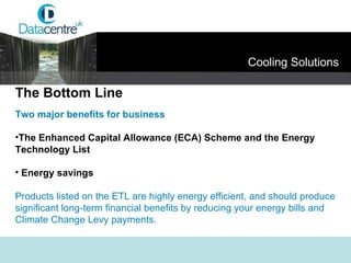 Two major benefits for business   The Enhanced Capital Allowance (ECA) Scheme and the Energy  Technology List   Energy savings Products listed on the ETL are highly energy efficient, and should produce significant long-term financial benefits by reducing your energy bills and Climate Change Levy payments. The Bottom Line Cooling Solutions 