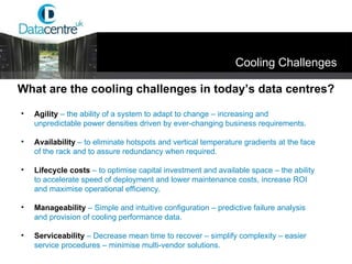 Agility  – the ability of a system to adapt to change – increasing and unpredictable power densities driven by ever-changing business requirements. Availability  – to eliminate hotspots and vertical temperature gradients at the face of the rack and to assure redundancy when required. Lifecycle costs   – to optimise capital investment and available space – the ability to accelerate speed of deployment and lower maintenance costs, increase ROI and maximise operational efficiency. Manageability   – Simple and intuitive configuration – predictive failure analysis and provision of cooling performance data. Serviceability   – Decrease mean time to recover – simplify complexity – easier service procedures – minimise multi-vendor solutions. What are the cooling challenges in today’s data centres? Cooling Challenges 