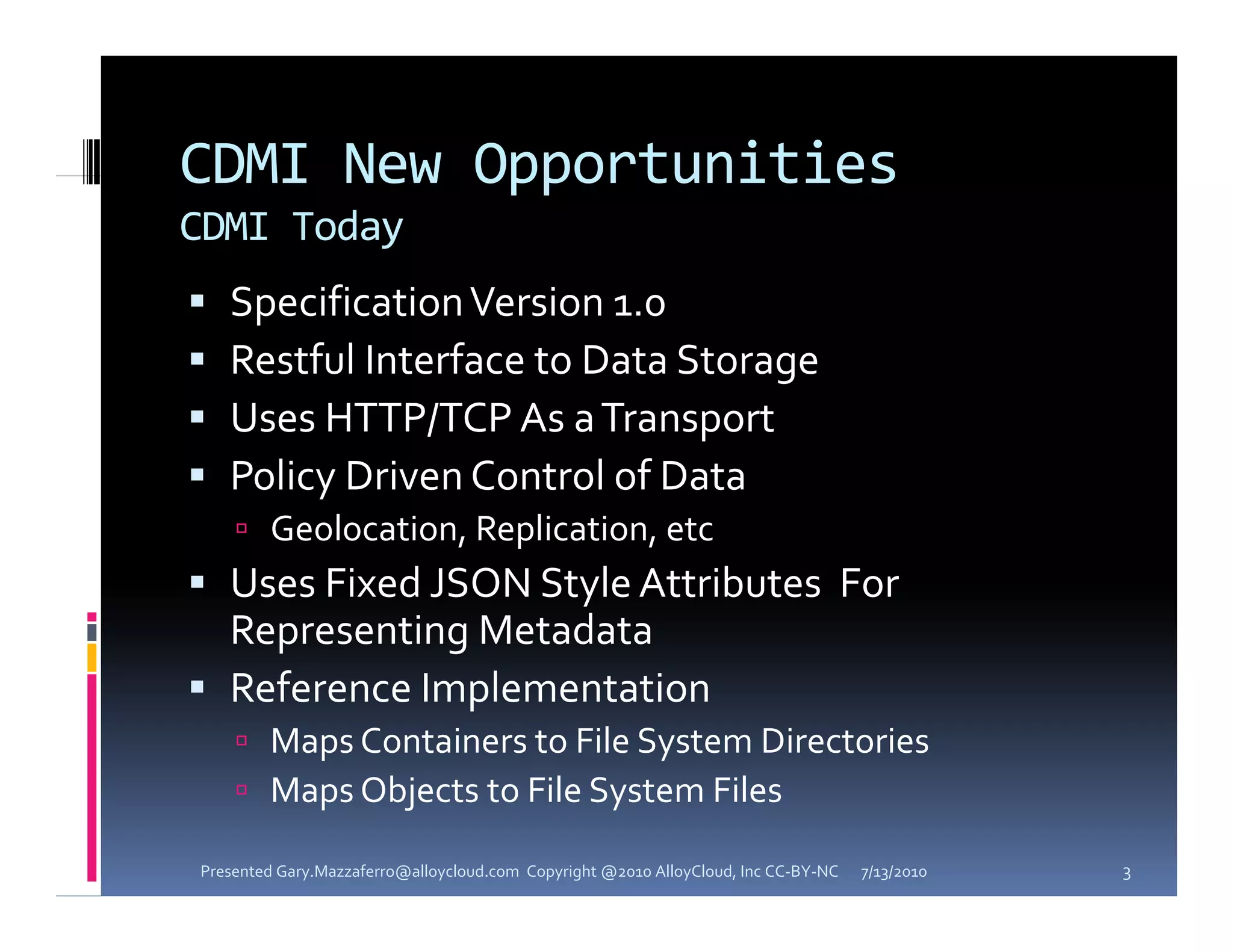 CDMI New Opportunities
CDMI Today
   Specification Version 1.0 
    Specification Version 1 0 
   Restful Interface to Data Storage
   Uses HTTP/TCP As a Transport
   Policy Driven Control of Data
     Geolocation  Replication  etc
      Geolocation, Replication, etc
 Uses Fixed JSON Style Attributes  For 
  Representing Metadata 
 Reference Implementation  
     Maps Containers to File System Directories 
     Maps Objects to File System Files
            b           l           l

Presented Gary.Mazzaferro@alloycloud.com  Copyright @2010 AlloyCloud, Inc CC‐BY‐NC   7/13/2010   3
 