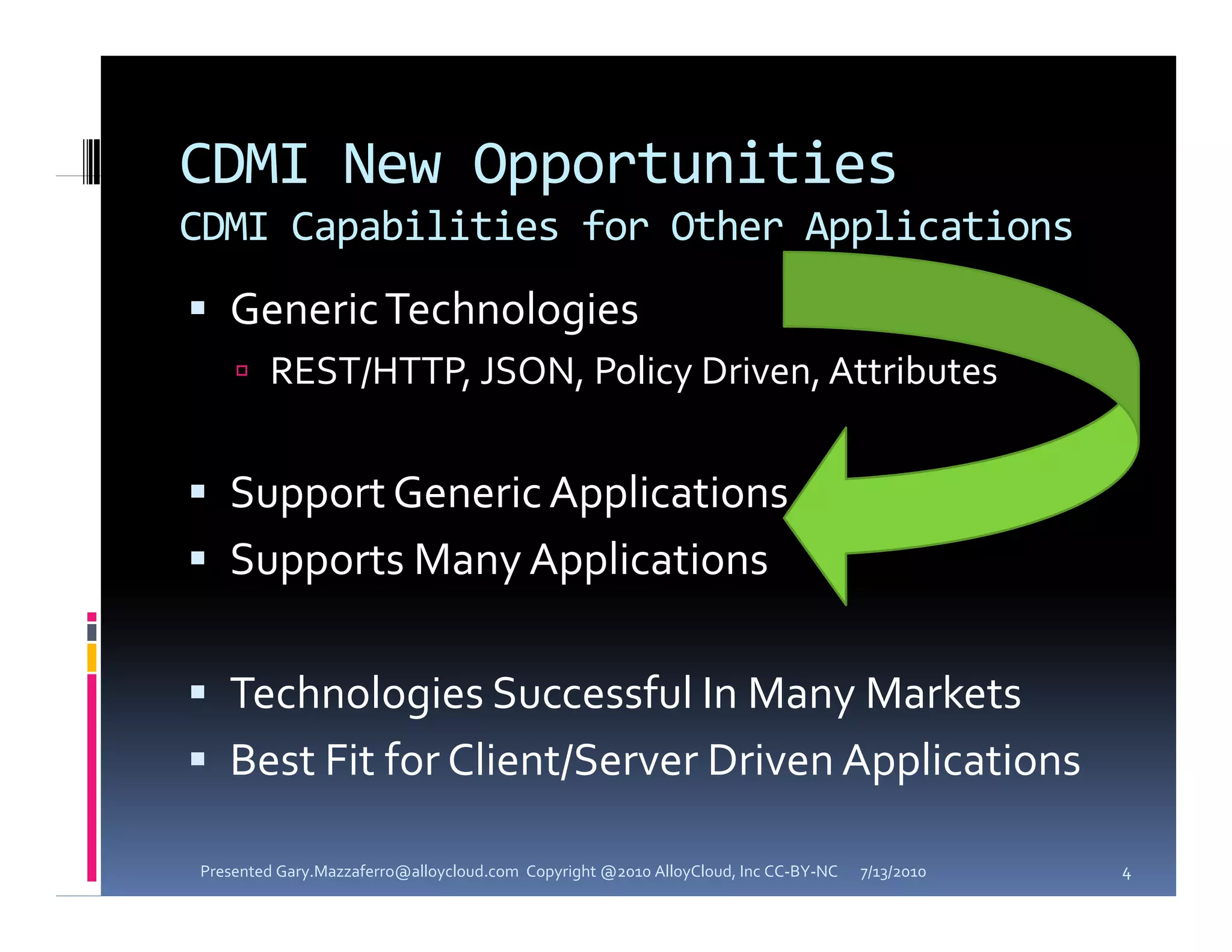 CDMI New Opportunities
CDMI Capabilities for Other Applications
 G
  Generic Technologies
       i  T h l i
     REST/HTTP, JSON, Policy Driven, Attributes


 Support Generic Applications
 Supports Many Applications 


 Technologies Successful In Many Markets
 Best Fit for Client/Server Driven Applications
                     /               pp

Presented Gary.Mazzaferro@alloycloud.com  Copyright @2010 AlloyCloud, Inc CC‐BY‐NC   7/13/2010   4
 
