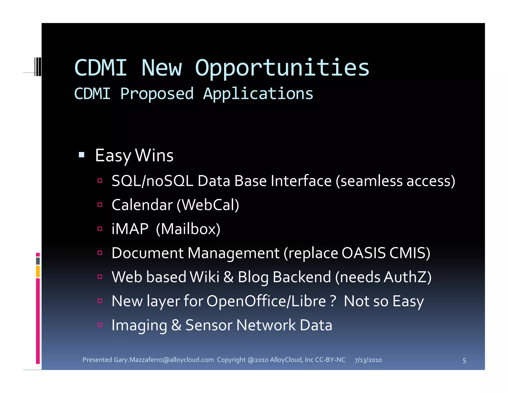 CDMI New Opportunities
CDMI Proposed Applications


 Easy Wins
     SQL/noSQL Data Base Interface (seamless access)
     Calendar (WebCal) 
     iMAP (Mailbox)
     Document Management (replace OASIS CMIS)
     Web based Wiki & Blog Backend (needs AuthZ)
        bb d k          l      k d      d     h
     New layer for OpenOffice/Libre ?  Not so Easy
     I
      Imaging & Sensor Network Data
          i  & S       N     k D
Presented Gary.Mazzaferro@alloycloud.com  Copyright @2010 AlloyCloud, Inc CC‐BY‐NC   7/13/2010   5
 