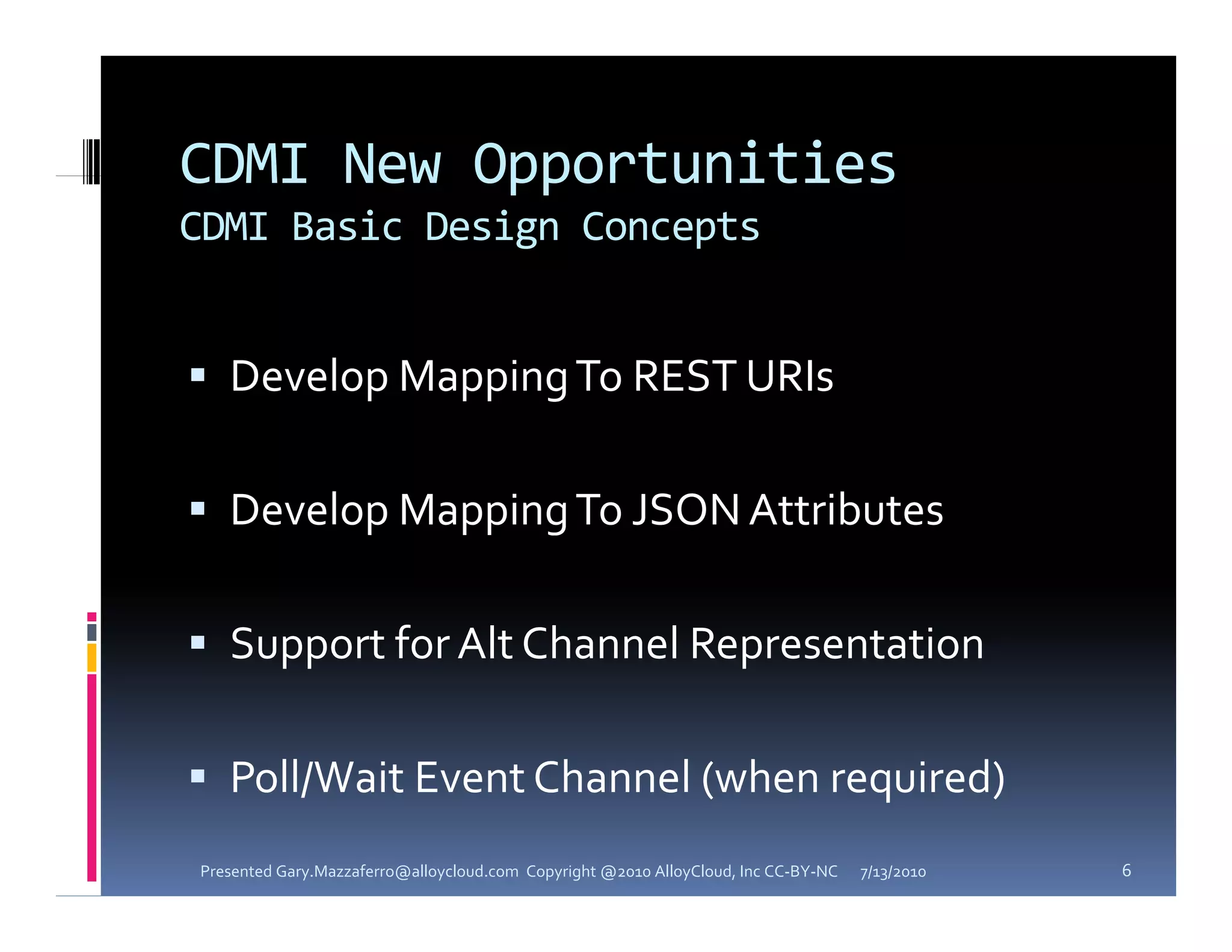 CDMI New Opportunities
CDMI Basic Design Concepts


 Develop Mapping To REST URIs


 Develop Mapping To JSON Attributes


 Support for Alt Channel Representation


 Poll/Wait Event Channel (when required) 
Presented Gary.Mazzaferro@alloycloud.com  Copyright @2010 AlloyCloud, Inc CC‐BY‐NC   7/13/2010   6
 