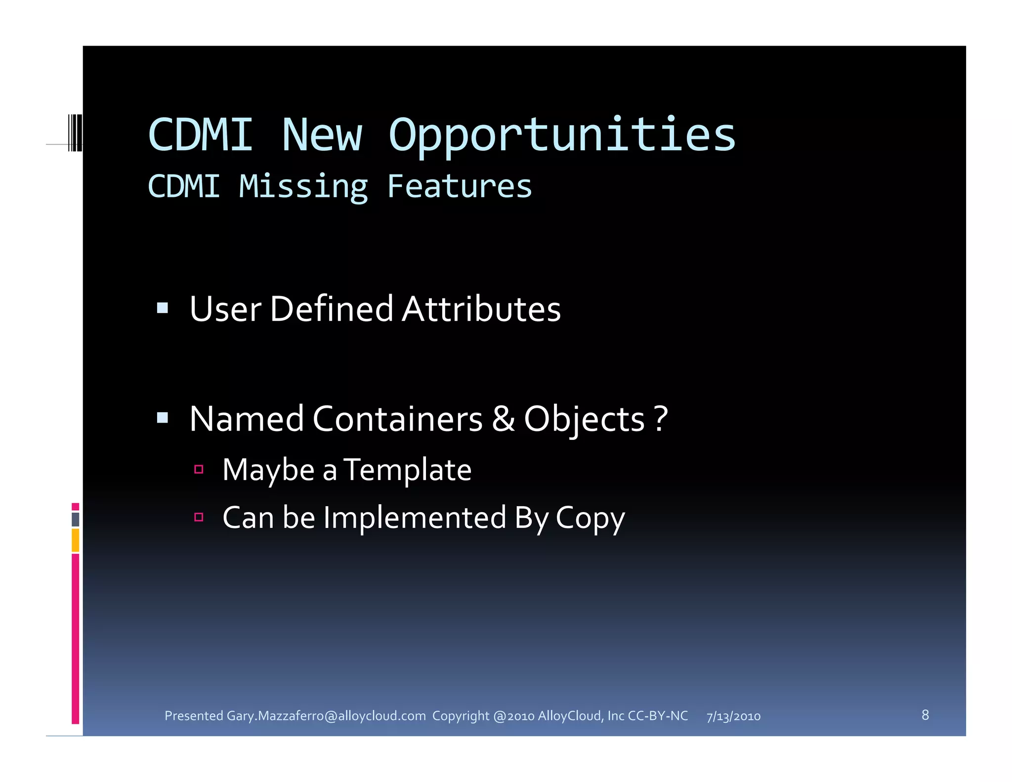 CDMI New Opportunities
CDMI Missing Features


 User Defined Attributes


 Named Containers & Objects ? 
     Maybe a Template
     Can be Implemented By Copy




Presented Gary.Mazzaferro@alloycloud.com  Copyright @2010 AlloyCloud, Inc CC‐BY‐NC   7/13/2010   8
 