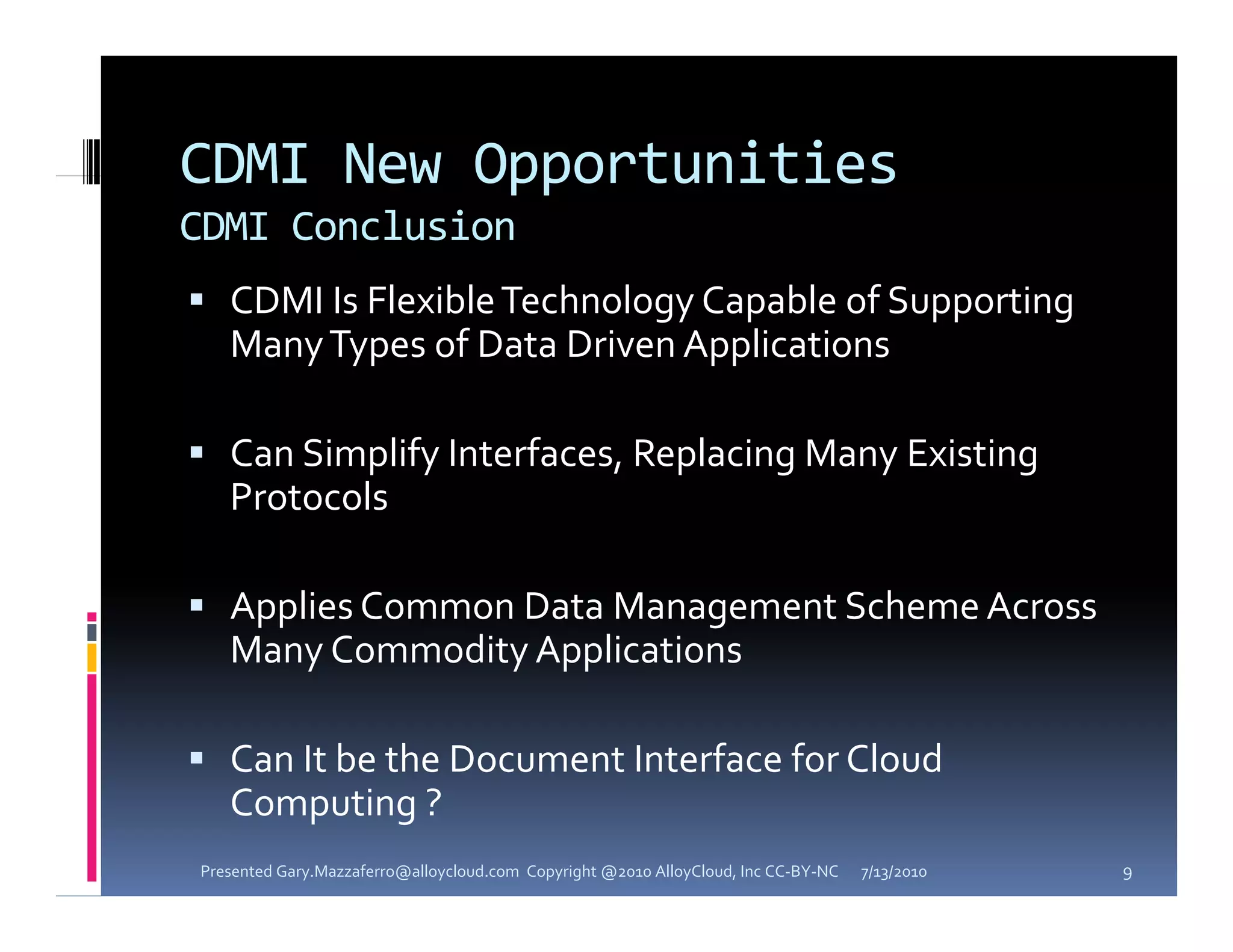 CDMI New Opportunities
CDMI Conclusion
 CDMI Is Flexible Technology Capable of Supporting 
   Many Types of Data Driven Applications

 Can Simplify Interfaces, Replacing Many Existing 
   Protocols

 Applies Common Data Management Scheme Across 
   Many Commodity Applications

 Can It be the Document Interface for Cloud 
   Computing ?
Presented Gary.Mazzaferro@alloycloud.com  Copyright @2010 AlloyCloud, Inc CC‐BY‐NC   7/13/2010   9
 