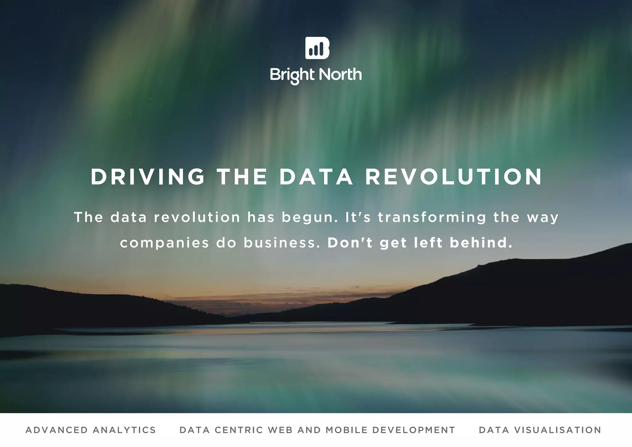 DRIVING THE DATA REVOLUTION
The data revolution has begun. It's transforming the way
companies do business. Don't get left behind.
ADVANCED ANALYTICS DATA CENTRIC WEB AND MOBILE DEVELOPMENT DATA VISUALISATION
 