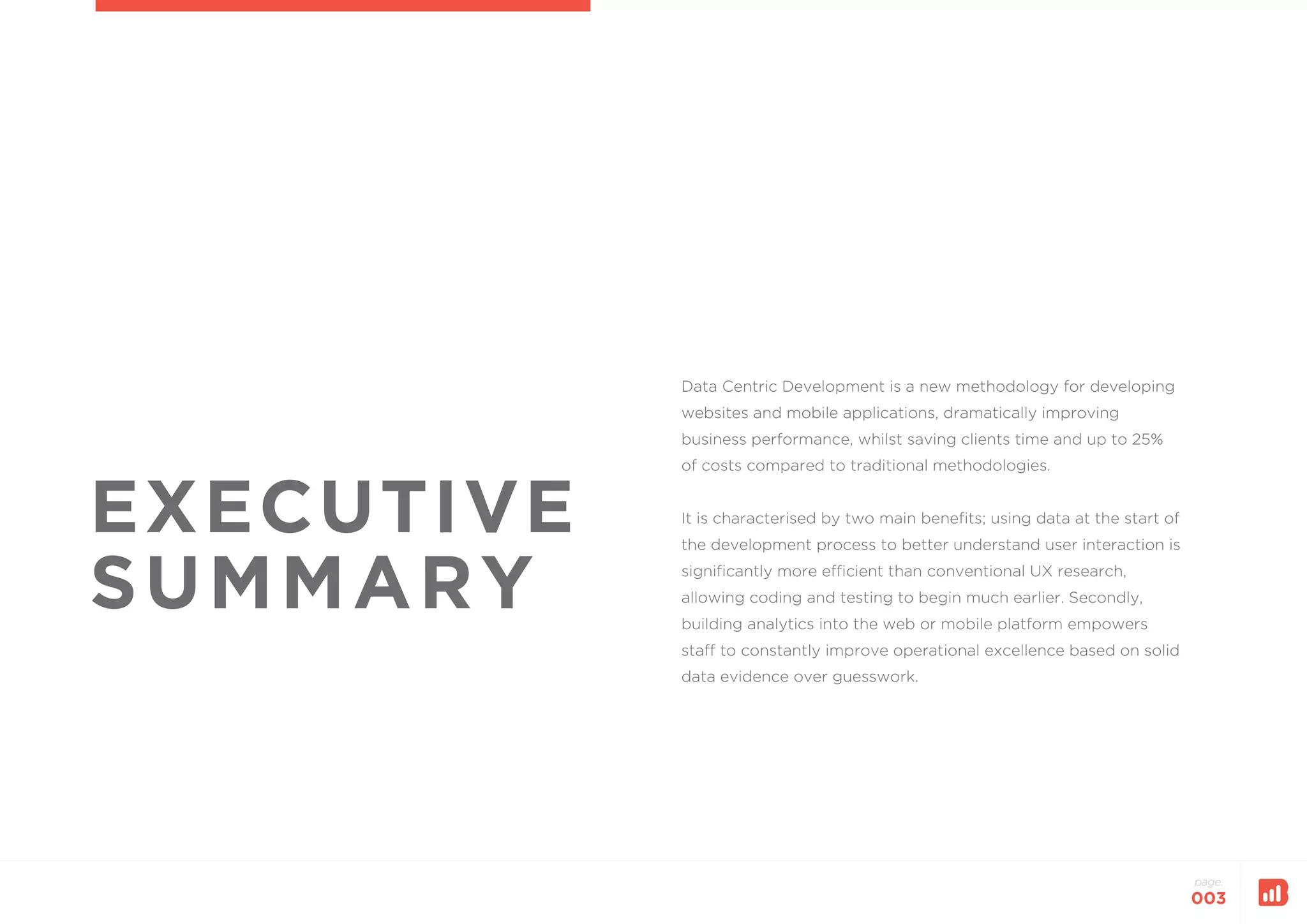 page:
003
EXECUTIVE
SUMMARY
Data Centric Development is a new methodology for developing
websites and mobile applications, dramatically improving
business performance, whilst saving clients time and up to 25%
of costs compared to traditional methodologies.
It is characterised by two main benefits; using data at the start of
the development process to better understand user interaction is
significantly more efficient than conventional UX research,
allowing coding and testing to begin much earlier. Secondly,
building analytics into the web or mobile platform empowers
staff to constantly improve operational excellence based on solid
data evidence over guesswork.
 