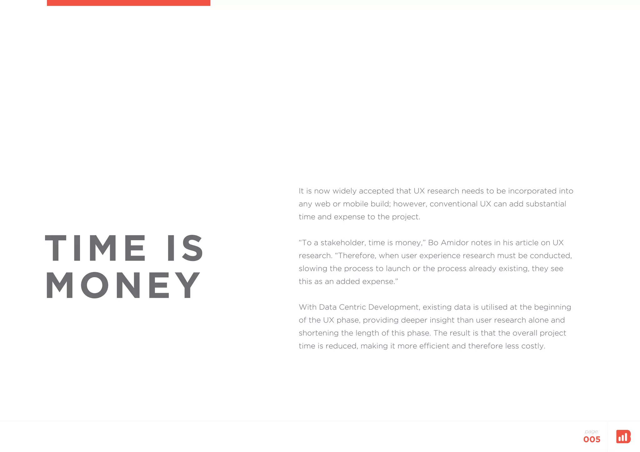 page:
005
TIME IS
MONEY
It is now widely accepted that UX research needs to be incorporated into
any web or mobile build; however, conventional UX can add substantial
time and expense to the project.
“To a stakeholder, time is money,” Bo Amidor notes in his article on UX
research. “Therefore, when user experience research must be conducted,
slowing the process to launch or the process already existing, they see
this as an added expense.”
With Data Centric Development, existing data is utilised at the beginning
of the UX phase, providing deeper insight than user research alone and
shortening the length of this phase. The result is that the overall project
time is reduced, making it more efficient and therefore less costly.
 