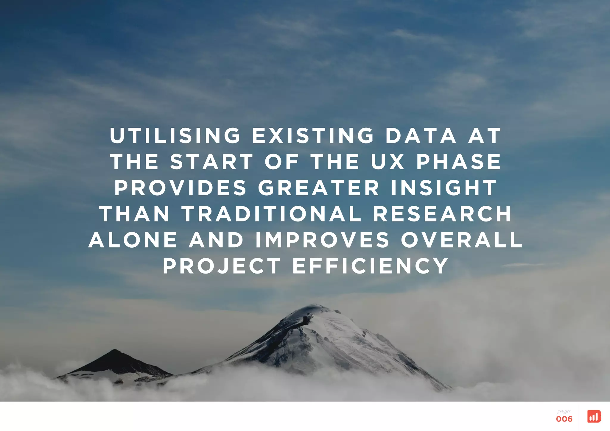 UTILISING EXISTING DATA AT
THE START OF THE UX PHASE
PROVIDES GREATER INSIGHT
THAN TRADITIONAL RESEARCH
ALONE AND IMPROVES OVERALL
PROJECT EFFICIENCY
page:
006
 