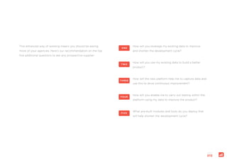 page:
013
How will you leverage my existing data to improve
and shorten the development cycle?
ONE
How will you use my existing data to build a better
product?
TWO
How will the new platform help me to capture data and
use this to drive continuous improvement?
THREE
How will you enable me to carry out testing within the
platform using my data to improve the product?
FOUR
What pre-built modules and tools do you deploy that
will help shorten the development cycle?
FIVE
This enhanced way of working means you should be asking
more of your agencies. Here’s our recommendation on the top
five additional questions to ask any prospective supplier:
 