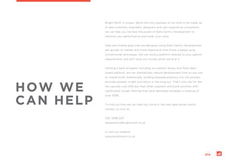 page:
014
HOW WE
CAN HELP
Bright North is unique. We’re the only business of our kind to be made up
of data scientists, engineers, designers and user experience consultants,
we can help you harness the power of Data Centric Development to
improve your performance and lower your costs.
Sites and mobile apps that are designed using Data Centric Development
are quicker to market and more responsive than those created using
conventional techniques. We can build a platform tailored to your specific
requirements and we’ll save you money whilst we’re at it.
Utilising a bank of assets, including our pattern library and Polar dash-
board platform, we can dramatically reduce development time on any site
or mobile build. Additionally, building bespoke analytics into the process
provides greater insight and return in the long-run. That’s why like for like
we typically cost 25% less than other suppliers and build solutions with
significantly longer lifetimes that have delivered increases in revenue of
over 100%.
To find out how we can help you thrive in the new data-driven world,
contact us now on:
020 3598 2217
datacentric@brightnorth.co.uk
or visit our website:
www.brightnorth.co.uk
 