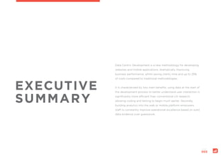 page:
003
EXECUTIVE
SUMMARY
Data Centric Development is a new methodology for developing
websites and mobile applications, dramatically improving
business performance, whilst saving clients time and up to 25%
of costs compared to traditional methodologies.
It is characterised by two main benefits; using data at the start of
the development process to better understand user interaction is
significantly more efficient than conventional UX research,
allowing coding and testing to begin much earlier. Secondly,
building analytics into the web or mobile platform empowers
staff to constantly improve operational excellence based on solid
data evidence over guesswork.
 