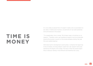 page:
005
TIME IS
MONEY
It is now widely accepted that UX research needs to be incorporated into
any web or mobile build; however, conventional UX can add substantial
time and expense to the project.
“To a stakeholder, time is money,” Bo Amidor notes in his article on UX
research. “Therefore, when user experience research must be conducted,
slowing the process to launch or the process already existing, they see
this as an added expense.”
With Data Centric Development, existing data is utilised at the beginning
of the UX phase, providing deeper insight than user research alone and
shortening the length of this phase. The result is that the overall project
time is reduced, making it more efficient and therefore less costly.
 