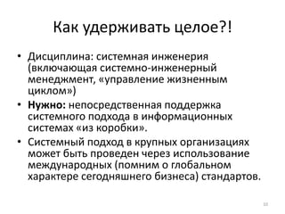 Как удерживать целое?!
• Дисциплина: системная инженерия
(включающая системно-инженерный
менеджмент, «управление жизненным
циклом»)
• Нужно: непосредственная поддержка
системного подхода в информационных
системах «из коробки».
• Системный подход в крупных организациях
может быть проведен через использование
международных (помним о глобальном
характере сегодняшнего бизнеса) стандартов.
10
 