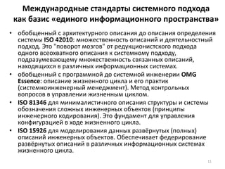 Международные стандарты системного подхода
как базис «единого информационного пространства»
• обобщенный с архитектурного описания до описания определения
системы ISO 42010: множественность описаний и деятельностный
подход. Это "поворот мозгов" от редукционистского подхода
одного всеохватного описания к системному подходу,
подразумевающему множественность связанных описаний,
находящихся в различных информационных системах.
• обобщенный с программной до системной инженерии OMG
Essence: описание жизненного цикла и его практик
(системноинженерный менеджмент). Метод контрольных
вопросов в управлении жизненным циклом.
• ISO 81346 для минималистичного описания структуры и системы
обозначения сложных инженерных объектов (принципы
инженерного кодирования). Это фундамент для управления
конфигурацией в ходе жизненного цикла.
• ISO 15926 для моделирования данных развёрнутых (полных)
описаний инженерных объектов. Обеспечивает федерирование
развёрнутых описаний в различных информационных системах
жизненного цикла.
11
 