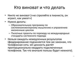 Кто виноват и что делать
• Никто не виноват («не стреляйте в пианиста, он
играет, как умеет»)
• Нужно делать:
– Образовательную программу по
системноинженерному мышлению и управлению
жизненным циклом
– Пилотные проекты по переходу на международные
стандарты системного подхода
• Нельзя ожидать немедленных результатов
(федерирование подчиняется тем же законам, что
телефонная сеть: её ценность растёт
пропорционально квадрату подключенных
телефонов. Так что вначале пользы будет немного).
13
 