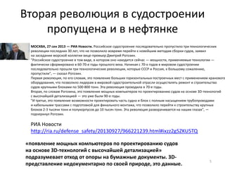 Вторая революция в судостроении
пропущена и в нефтянке
5
МОСКВА, 27 сен 2013 — РИА Новости. Российское судостроение последовательно пропустило три технологических
революции последних 30 лет, что не позволило вовремя перейти к новейшим методам сборки судов, заявил
на заседании морской коллегии вице-премьер Дмитрий Рогозин.
"Российское судостроение в том виде, в котором оно находится сейчас — мощности, применяемые технологии —
фактически сформировано в 60-70-е годы прошлого века. Начиная с 70-х годов в мировом судостроении
последовательно прошли три технологические революции, которые СССР и Россия, к большому сожалению,
пропустили", — сказал Рогозин.
Первая революция, по его словам, это появление больших горизонтальных построечных мест с применением кранового
оборудования, что позволило лидерам в мировой судостроительной отрасли осуществлять ремонт и строительство
судов крупными блоками по 500-800 тонн. Эта революция проходила в 70-е годы.
Вторая, по словам Рогозина, это появление мощных компьютеров по проектированию судов на основе 3D-технологий
с высочайшей детализацией — это уже были 90-е годы.
"И третье, это появление возможности проектировать часть судна и блок с полным насыщением трубопроводами
и кабельными трассами с подготовкой для финального монтажа, что позволило перейти к строительству крупных
блоков 2-3 тысячи тонн и полукорпусов до 10 тысяч тонн. Эта революция разворачивается на наших глазах", —
подчеркнул Рогозин.
РИА Новости
http://ria.ru/defense_safety/20130927/966221239.html#ixzz2g5ZKU5TQ
«появление мощных компьютеров по проектированию судов
на основе 3D-технологий с высочайшей детализацией»
подразумевает отход от опоры на бумажные документы. 3D-
представление недокументарно по своей природе, это данные.
 