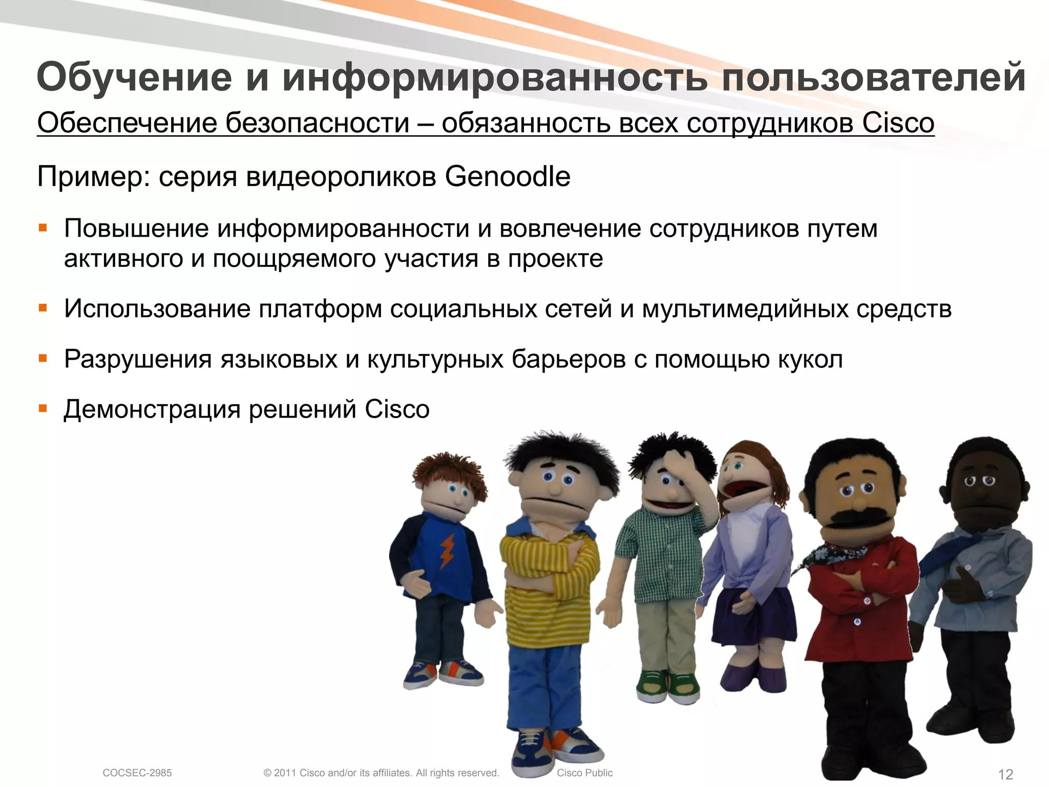 Обучение и информированность пользователей
Обеспечение безопасности – обязанность всех сотрудников Cisco
Пример: серия видеороликов Genoodle
 Повышение информированности и вовлечение сотрудников путем
  активного и поощряемого участия в проекте
 Использование платформ социальных сетей и мультимедийных средств
 Разрушения языковых и культурных барьеров с помощью кукол
 Демонстрация решений Cisco




    COCSEC-2985   © 2011 Cisco and/or its affiliates. All rights reserved.   Cisco Public   12
 