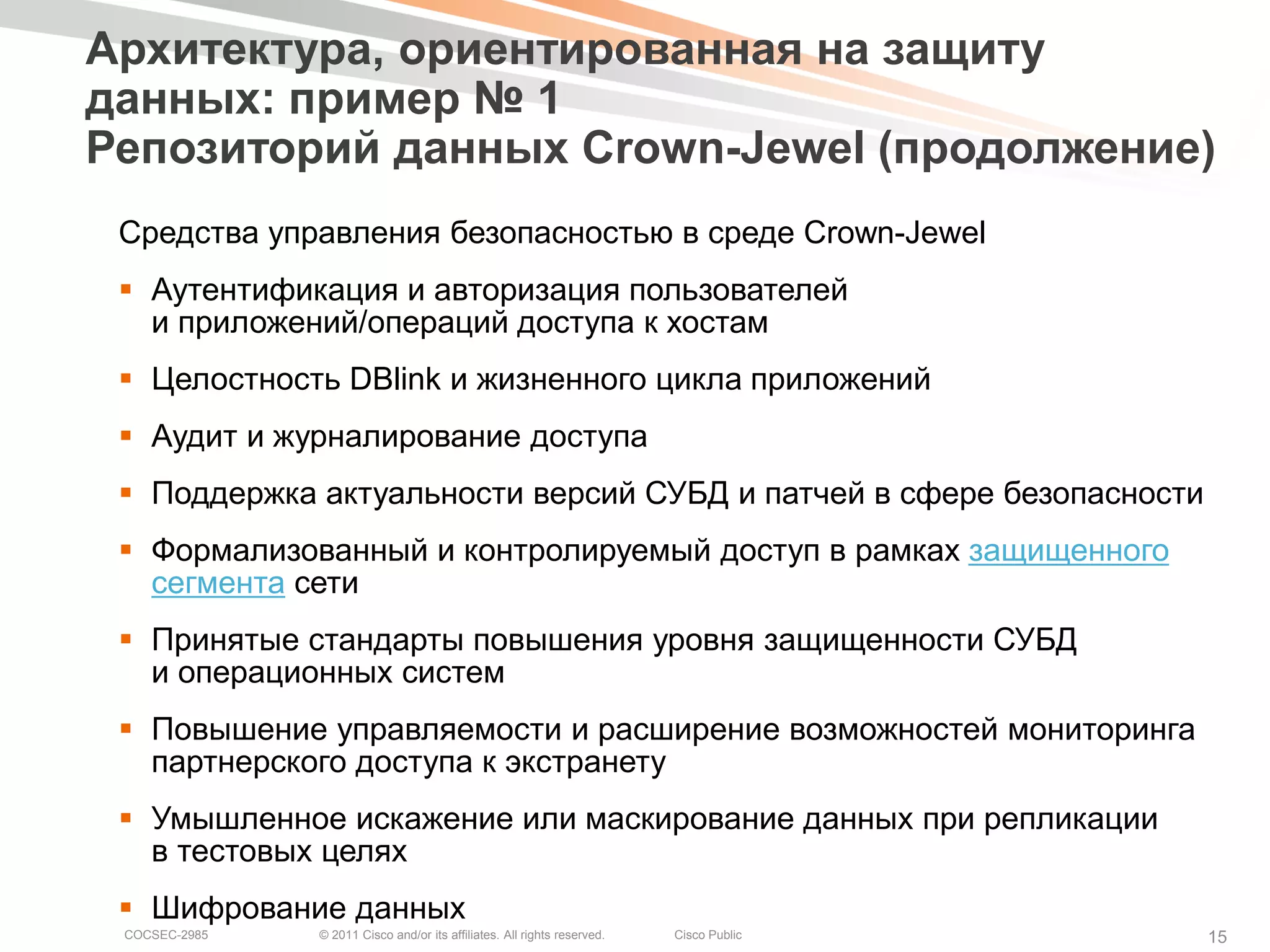 Архитектура, ориентированная на защиту
данных: пример № 1
Репозиторий данных Crown-Jewel (продолжение)
 Средства управления безопасностью в среде Crown-Jewel
  Аутентификация и авторизация пользователей
   и приложений/операций доступа к хостам
  Целостность DBlink и жизненного цикла приложений
  Аудит и журналирование доступа
  Поддержка актуальности версий СУБД и патчей в сфере безопасности
  Формализованный и контролируемый доступ в рамках защищенного
   сегмента сети
  Принятые стандарты повышения уровня защищенности СУБД
   и операционных систем
  Повышение управляемости и расширение возможностей мониторинга
   партнерского доступа к экстранету
  Умышленное искажение или маскирование данных при репликации
   в тестовых целях
  Шифрование данных
 COCSEC-2985   © 2011 Cisco and/or its affiliates. All rights reserved.   Cisco Public   15
 