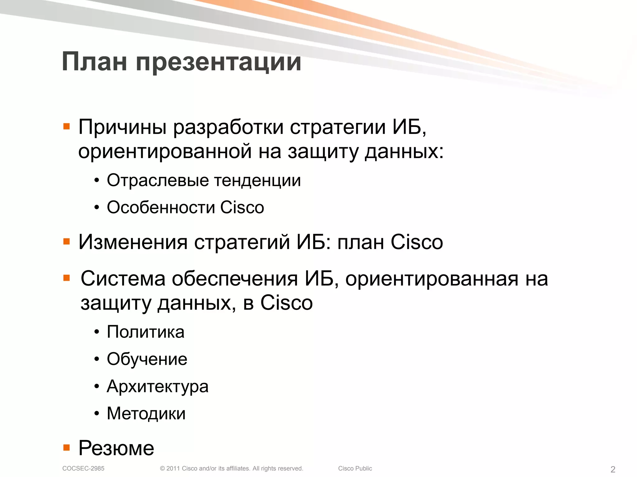 План презентации

 Причины разработки стратегии ИБ,
  ориентированной на защиту данных:
        • Отраслевые тенденции
        • Особенности Cisco

 Изменения стратегий ИБ: план Cisco
 Система обеспечения ИБ, ориентированная на
  защиту данных, в Cisco
        • Политика
        • Обучение
        • Архитектура
        • Методики

 Резюме
COCSEC-2985    © 2011 Cisco and/or its affiliates. All rights reserved.   Cisco Public   2
 