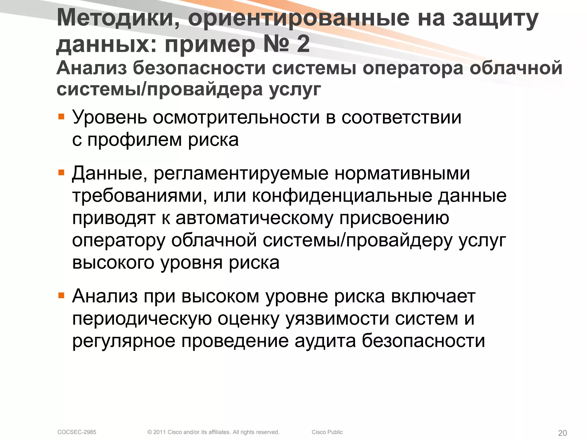 Методики, ориентированные на защиту
данных: пример № 2
Анализ безопасности системы оператора облачной
системы/провайдера услуг
 Уровень осмотрительности в соответствии
  с профилем риска
 Данные, регламентируемые нормативными
  требованиями, или конфиденциальные данные
  приводят к автоматическому присвоению
  оператору облачной системы/провайдеру услуг
  высокого уровня риска
 Анализ при высоком уровне риска включает
  периодическую оценку уязвимости систем и
  регулярное проведение аудита безопасности



COCSEC-2985   © 2011 Cisco and/or its affiliates. All rights reserved.   Cisco Public   20
 