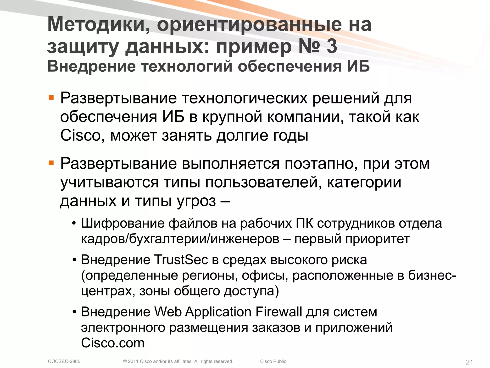 Методики, ориентированные на
защиту данных: пример № 3
Внедрение технологий обеспечения ИБ
 Развертывание технологических решений для
  обеспечения ИБ в крупной компании, такой как
  Cisco, может занять долгие годы
 Развертывание выполняется поэтапно, при этом
  учитываются типы пользователей, категории
  данных и типы угроз –
       • Шифрование файлов на рабочих ПК сотрудников отдела
         кадров/бухгалтерии/инженеров – первый приоритет
        • Внедрение TrustSec в средах высокого риска
          (определенные регионы, офисы, расположенные в бизнес-
          центрах, зоны общего доступа)
        • Внедрение Web Application Firewall для систем
          электронного размещения заказов и приложений
          Cisco.com
COCSEC-2985    © 2011 Cisco and/or its affiliates. All rights reserved.   Cisco Public   21
 
