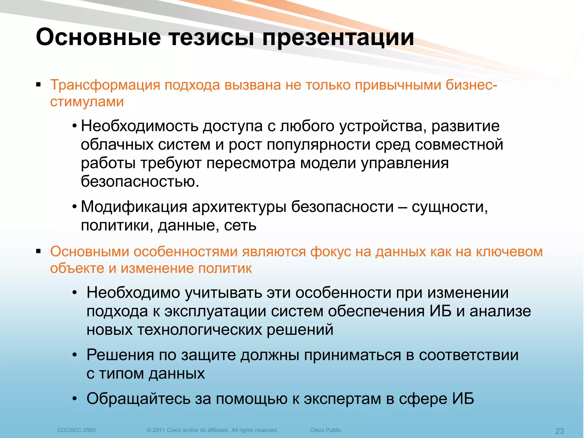 Основные тезисы презентации
 Трансформация подхода вызвана не только привычными бизнес-
  стимулами
      • Необходимость доступа с любого устройства, развитие
        облачных систем и рост популярности сред совместной
        работы требуют пересмотра модели управления
        безопасностью.
      • Модификация архитектуры безопасности – сущности,
        политики, данные, сеть
 Основными особенностями являются фокус на данных как на ключевом
  объекте и изменение политик
      • Необходимо учитывать эти особенности при изменении
        подхода к эксплуатации систем обеспечения ИБ и анализе
        новых технологических решений
      • Решения по защите должны приниматься в соответствии
        с типом данных
      • Обращайтесь за помощью к экспертам в сфере ИБ
  COCSEC-2985   © 2011 Cisco and/or its affiliates. All rights reserved.   Cisco Public   23
 
