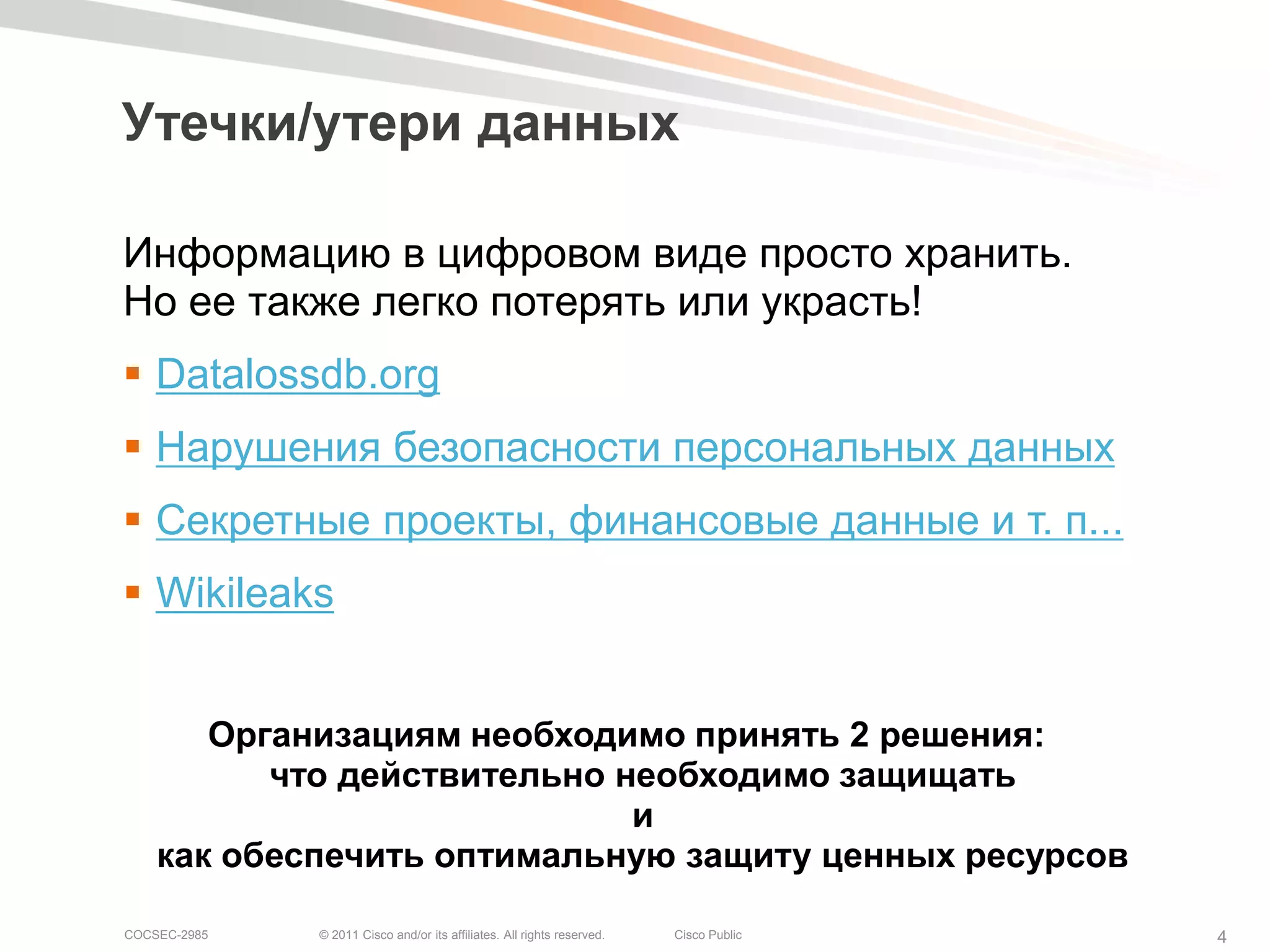 Утечки/утери данных

Информацию в цифровом виде просто хранить.
Но ее также легко потерять или украсть!
 Datalossdb.org
 Нарушения безопасности персональных данных
 Секретные проекты, финансовые данные и т. п...
 Wikileaks


       Организациям необходимо принять 2 решения:
          что действительно необходимо защищать
                             и
    как обеспечить оптимальную защиту ценных ресурсов

COCSEC-2985   © 2011 Cisco and/or its affiliates. All rights reserved.   Cisco Public   4
 