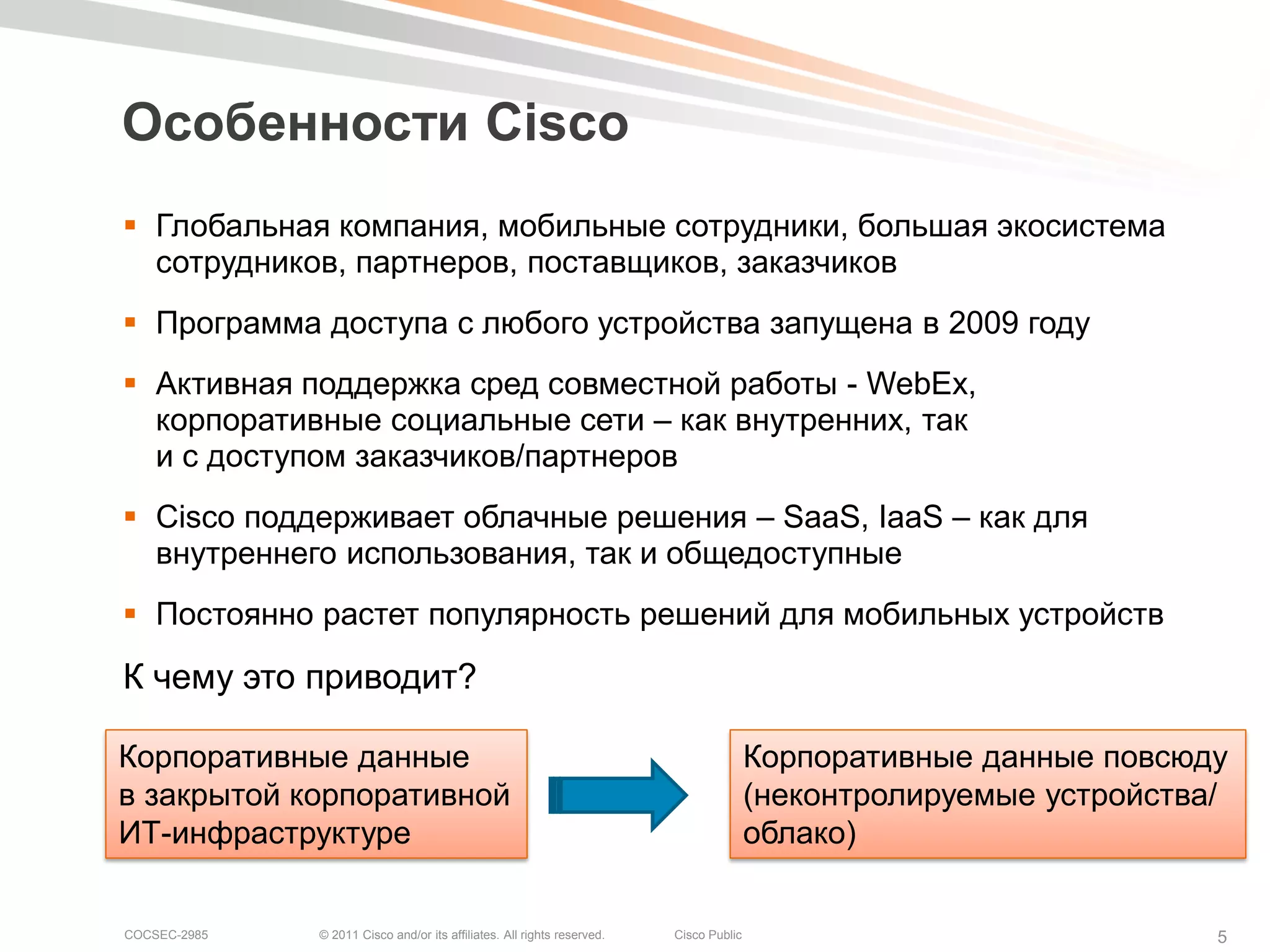 Особенности Cisco
 Глобальная компания, мобильные сотрудники, большая экосистема
  сотрудников, партнеров, поставщиков, заказчиков
 Программа доступа с любого устройства запущена в 2009 году
 Активная поддержка сред совместной работы - WebEx,
  корпоративные социальные сети – как внутренних, так
  и с доступом заказчиков/партнеров
 Cisco поддерживает облачные решения – SaaS, IaaS – как для
  внутреннего использования, так и общедоступные
 Постоянно растет популярность решений для мобильных устройств

К чему это приводит?

Корпоративные данные                                                                    Корпоративные данные повсюду
в закрытой корпоративной                                                                (неконтролируемые устройства/
ИТ-инфраструктуре                                                                       облако)


COCSEC-2985   © 2011 Cisco and/or its affiliates. All rights reserved.   Cisco Public                               5
 