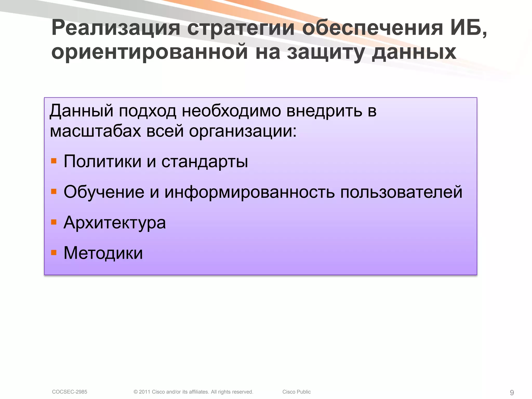 Реализация стратегии обеспечения ИБ,
ориентированной на защиту данных

Данный подход необходимо внедрить в
масштабах всей организации:
 Политики и стандарты
 Обучение и информированность пользователей
 Архитектура
 Методики




COCSEC-2985   © 2011 Cisco and/or its affiliates. All rights reserved.   Cisco Public   9
 