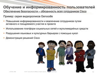 Обучение и информированность пользователей
Обеспечение безопасности – обязанность всех сотрудников Cisco
Пример: серия видеороликов Genoodle
 Повышение информированности и вовлечение сотрудников путем
  активного и поощряемого участия в проекте
 Использование платформ социальных сетей и мультимедийных средств
 Разрушения языковых и культурных барьеров с помощью кукол
 Демонстрация решений Cisco




    COCSEC-2985   © 2011 Cisco and/or its affiliates. All rights reserved.   Cisco Public   12
 