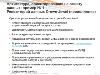 Архитектура, ориентированная на защиту
данных: пример № 1
Репозиторий данных Crown-Jewel (продолжение)
 Средства управления безопасностью в среде Crown-Jewel
  Аутентификация и авторизация пользователей
   и приложений/операций доступа к хостам
  Целостность DBlink и жизненного цикла приложений
  Аудит и журналирование доступа
  Поддержка актуальности версий СУБД и патчей в сфере безопасности
  Формализованный и контролируемый доступ в рамках защищенного
   сегмента сети
  Принятые стандарты повышения уровня защищенности СУБД
   и операционных систем
  Повышение управляемости и расширение возможностей мониторинга
   партнерского доступа к экстранету
  Умышленное искажение или маскирование данных при репликации
   в тестовых целях
  Шифрование данных
 COCSEC-2985   © 2011 Cisco and/or its affiliates. All rights reserved.   Cisco Public   15
 