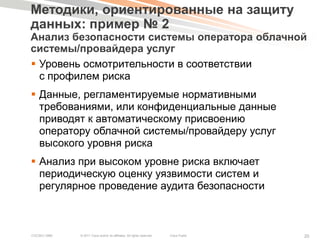 Методики, ориентированные на защиту
данных: пример № 2
Анализ безопасности системы оператора облачной
системы/провайдера услуг
 Уровень осмотрительности в соответствии
  с профилем риска
 Данные, регламентируемые нормативными
  требованиями, или конфиденциальные данные
  приводят к автоматическому присвоению
  оператору облачной системы/провайдеру услуг
  высокого уровня риска
 Анализ при высоком уровне риска включает
  периодическую оценку уязвимости систем и
  регулярное проведение аудита безопасности



COCSEC-2985   © 2011 Cisco and/or its affiliates. All rights reserved.   Cisco Public   20
 