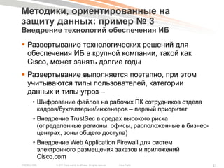 Методики, ориентированные на
защиту данных: пример № 3
Внедрение технологий обеспечения ИБ
 Развертывание технологических решений для
  обеспечения ИБ в крупной компании, такой как
  Cisco, может занять долгие годы
 Развертывание выполняется поэтапно, при этом
  учитываются типы пользователей, категории
  данных и типы угроз –
       • Шифрование файлов на рабочих ПК сотрудников отдела
         кадров/бухгалтерии/инженеров – первый приоритет
        • Внедрение TrustSec в средах высокого риска
          (определенные регионы, офисы, расположенные в бизнес-
          центрах, зоны общего доступа)
        • Внедрение Web Application Firewall для систем
          электронного размещения заказов и приложений
          Cisco.com
COCSEC-2985    © 2011 Cisco and/or its affiliates. All rights reserved.   Cisco Public   21
 