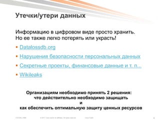 Утечки/утери данных

Информацию в цифровом виде просто хранить.
Но ее также легко потерять или украсть!
 Datalossdb.org
 Нарушения безопасности персональных данных
 Секретные проекты, финансовые данные и т. п...
 Wikileaks


       Организациям необходимо принять 2 решения:
          что действительно необходимо защищать
                             и
    как обеспечить оптимальную защиту ценных ресурсов

COCSEC-2985   © 2011 Cisco and/or its affiliates. All rights reserved.   Cisco Public   4
 