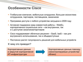 Особенности Cisco
 Глобальная компания, мобильные сотрудники, большая экосистема
  сотрудников, партнеров, поставщиков, заказчиков
 Программа доступа с любого устройства запущена в 2009 году
 Активная поддержка сред совместной работы - WebEx,
  корпоративные социальные сети – как внутренних, так
  и с доступом заказчиков/партнеров
 Cisco поддерживает облачные решения – SaaS, IaaS – как для
  внутреннего использования, так и общедоступные
 Постоянно растет популярность решений для мобильных устройств

К чему это приводит?

Корпоративные данные                                                                    Корпоративные данные повсюду
в закрытой корпоративной                                                                (неконтролируемые устройства/
ИТ-инфраструктуре                                                                       облако)


COCSEC-2985   © 2011 Cisco and/or its affiliates. All rights reserved.   Cisco Public                               5
 