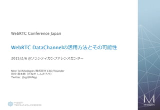 1
WebRTC Conference Japan
WebRTC DataChannelの活⽤用⽅方法とその可能性
2015/2/6 13:00-13:20 @ソラシティカンファレンスセンター
Mist Technologies 株式会社 CEO/Founder 
⽥田中  晋太朗（たなか  しんたろう  / Shintaro Tanaka） 
Twitter: @qpSHiNqp
 