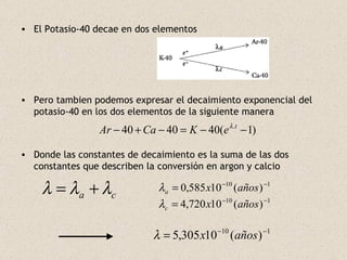 El Potasio-40 decae en dos elementos Pero tambien podemos expresar el decaimiento exponencial del potasio-40 en los dos elementos de la siguiente manera Donde las constantes de decaimiento es la suma de las dos constantes que describen la conversión en argon y calcio 