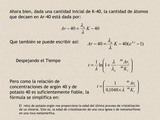 Ahora bien, dada una cantidad inicial de K-40, la cantidad de átomos que decaen en Ar-40 está dada por: Que también se puede escribir así: Despejando el Tiempo Pero como la relación de concentraciones de argón 40 y de potasio 40 es suficientemente fiable, la fórmula se simplifica en: El  reloj de potasio-argón nos proporciona la edad del último proceso de cristalización de un mineral. Esto es, la edad de cristalización de una roca ígnea o de metamorfismo en una roca metamórfica. 