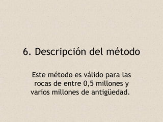 6. Descripción del método Este método es válido para las rocas de entre 0,5 millones y varios millones de antigüedad.  