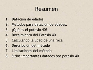 Resumen Datación de edades Métodos para datación de edades. ¿Qué es el potasio 40? Decaimiento del Potasio 40 Calculando la Edad de una roca Descripción del método Limitaciones del método Sitios importantes datados por potasio 40 