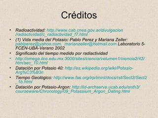 Créditos Radioactividad:  http :// www.cab.cnea.gov.ar / divulgacion /radiactividad/ c_radiactividad_f7 . html (1) Vida media del Potasio :  Pablo Perez y Mariana Zeller:  [email_address] ,   [email_address]  Laboratorio 5-FCEN-UBA-Verano 2002 Significado del tiempo medido por radiactividad http :// omega.ilce.edu.mx :3000/ sites /ciencia/volumen1/ciencia2/42/ htm / sec _10. html Datación por Potasio 40:  http :// es.wikipedia.org / wiki /Potasio- Arg%C3%B3n Tiempo Geológico:  http :// www.fas.org / irp / imint / docs / rst /Sect2/ Sect2 _1b. html Datación por Potasio-Argon:  http :// id - archserve.ucsb.edu /anth3/ courseware / Chronology /09_ Potassium_Argon_Dating.html 