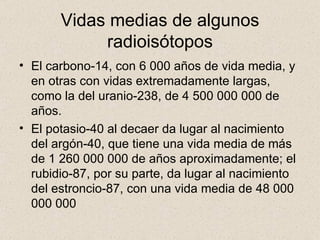 Vidas medias de algunos radioisótopos El carbono-14, con 6 000 años de vida media, y en otras con vidas extremadamente largas, como la del uranio-238, de 4 500 000 000 de años.  El potasio-40 al decaer da lugar al nacimiento del argón-40, que tiene una vida media de más de 1 260 000 000 de años aproximadamente; el rubidio-87, por su parte, da lugar al nacimiento del estroncio-87, con una vida media de 48 000 000 000  