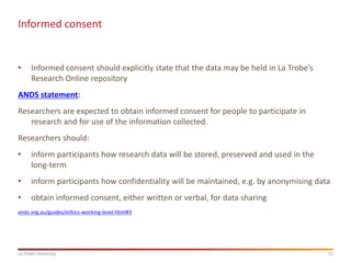 12
La Trobe University
Informed consent
• Informed consent should explicitly state that the data may be held in La Trobe’s
Research Online repository
ANDS statement:
Researchers are expected to obtain informed consent for people to participate in
research and for use of the information collected.
Researchers should:
• inform participants how research data will be stored, preserved and used in the
long-term
• inform participants how confidentiality will be maintained, e.g. by anonymising data
• obtain informed consent, either written or verbal, for data sharing
ands.org.au/guides/ethics-working-level.html#3
 