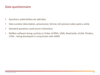 13
La Trobe University
Data questionnaire
• Questions asked before we add data
• Data curation (description, provenance, format, etc) process takes quite a while
• Standard questions used across institutions
• ReDBox software being used by La Trobe, Griffith, UWS, NewCastle, UniSA, Flinders,
UTAS – being developed in conjunction with ANDS
 