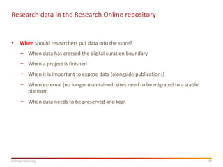 17
La Trobe University
Research data in the Research Online repository
• When should researchers put data into the store?
− When data has crossed the digital curation boundary
− When a project is finished
− When it is important to expose data (alongside publications)
− When external (no longer maintained) sites need to be migrated to a stable
platform
− When data needs to be preserved and kept
 